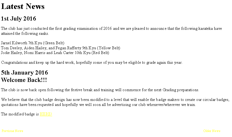 Text Box: Latest News1st July 2016The club has just conducted the first grading examination of 2016 and we are pleased to announce that the following karateka have attained the following ranks.Jarnel Kilworth 7th Kyu (Green Belt)Tom Deeley, Aiden Hailey, and Fegan Rafferty 9th Kyu (Yellow Belt)Jodie Hailey, Nomi Harris and Leah Carter 10th Kyu (Red Belt)Congratulations and keep up the hard work, hopefully some of you may be eligible to grade again this year.5th January 2016Welcome Back!!!The club is now back open following the festive break and training will commence for the next Grading preparations.We believe that the club badge design has now been modified to a level that will enable the badge makers to create our circular badges, quotations have been requested and hopefully we will soon all be advertising our club whenever/wherever we train.The modified badge is HERE! Previous News															Older News